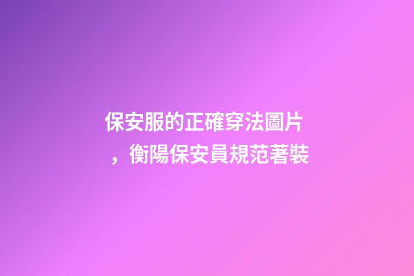 保安服的正確穿法圖片，衡陽保安員規范著裝-第1張-觀點-玄機派